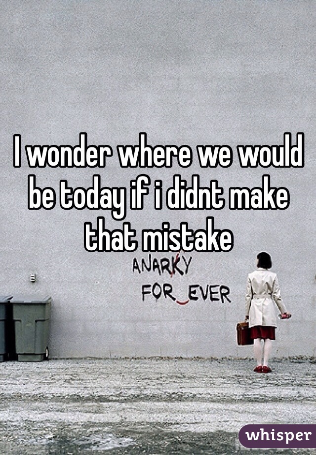 I wonder where we would be today if i didnt make that mistake