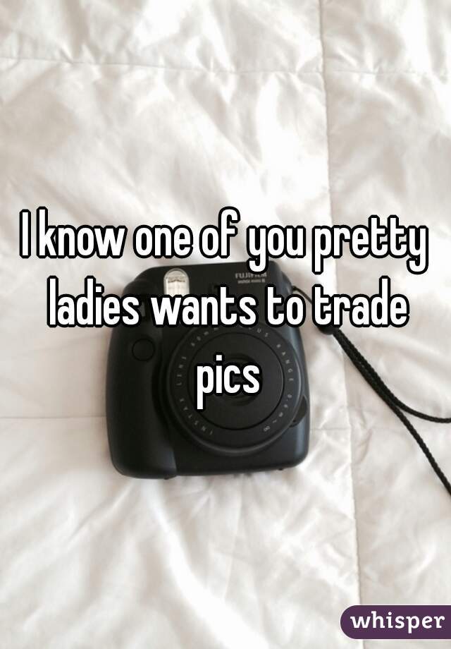I know one of you pretty ladies wants to trade pics