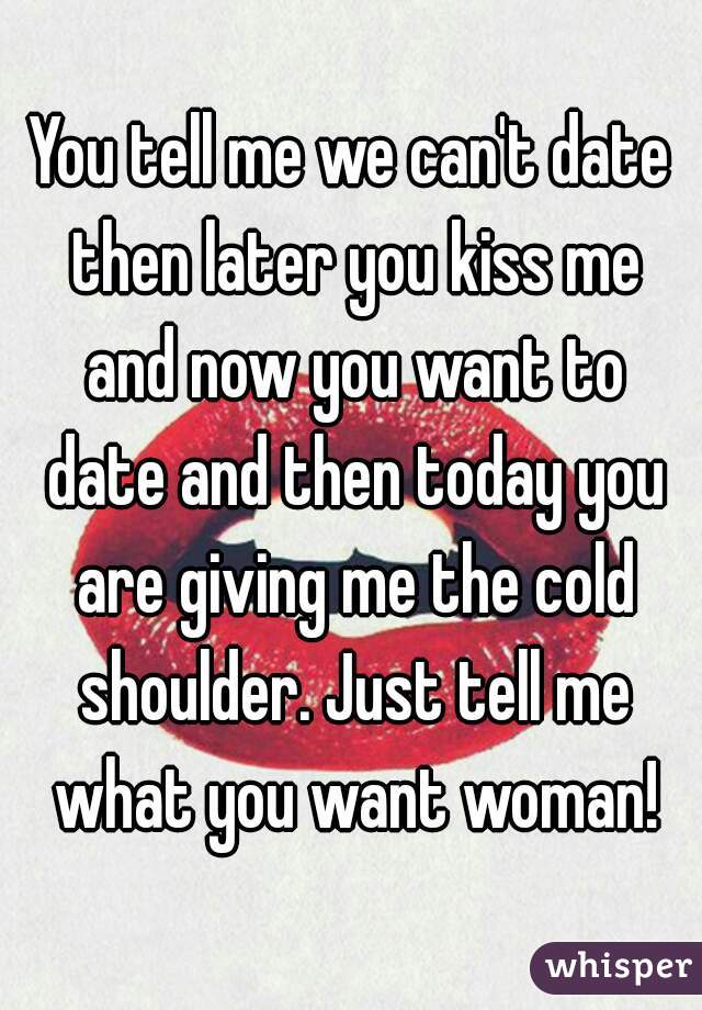 You tell me we can't date then later you kiss me and now you want to date and then today you are giving me the cold shoulder. Just tell me what you want woman!