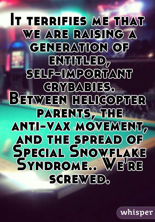 It terrifies me that we are raising a generation of entitled, self-important crybabies.
Between helicopter parents, the anti-vax movement, and the spread of Special Snowflake Syndrome.. We're screwed.
