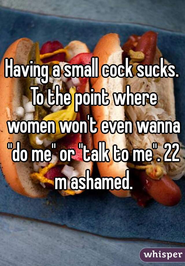 Having a small cock sucks. To the point where women won't even wanna "do me" or "talk to me". 22 m ashamed.