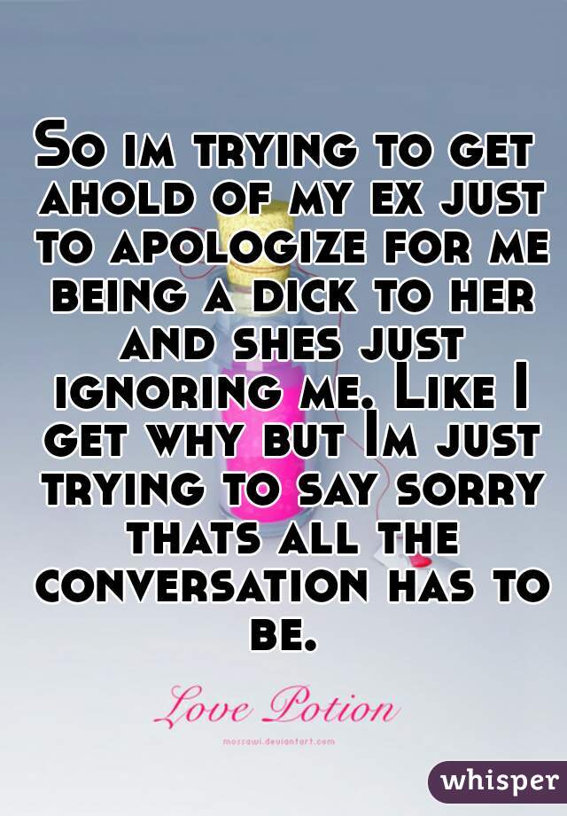 So im trying to get ahold of my ex just to apologize for me being a dick to her and shes just ignoring me. Like I get why but Im just trying to say sorry thats all the conversation has to be. 