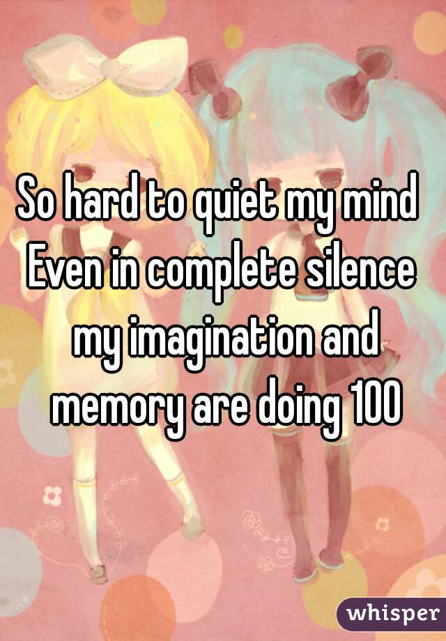 So hard to quiet my mind 
Even in complete silence my imagination and memory are doing 100