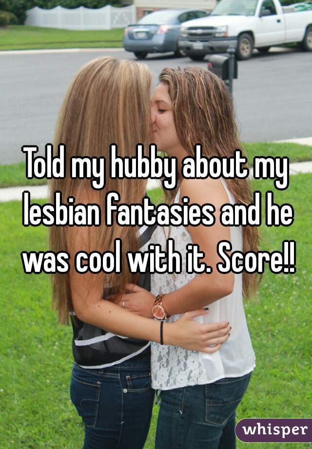Told my hubby about my lesbian fantasies and he was cool with it. Score!!
