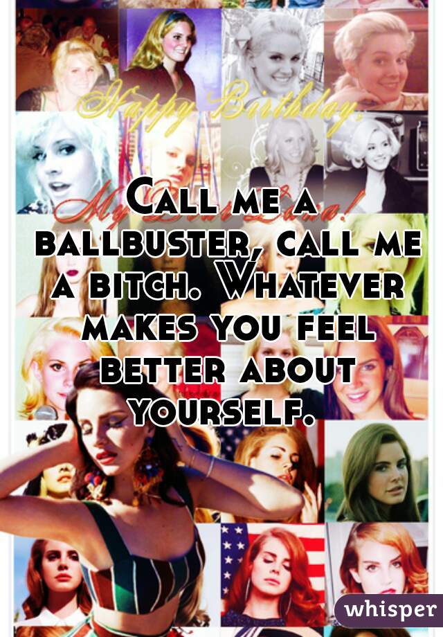 Call me a ballbuster, call me a bitch. Whatever makes you feel better about yourself. 