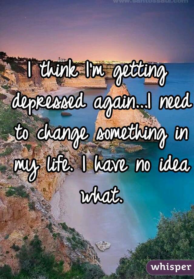 I think I'm getting depressed again...I need to change something in my life. I have no idea what.