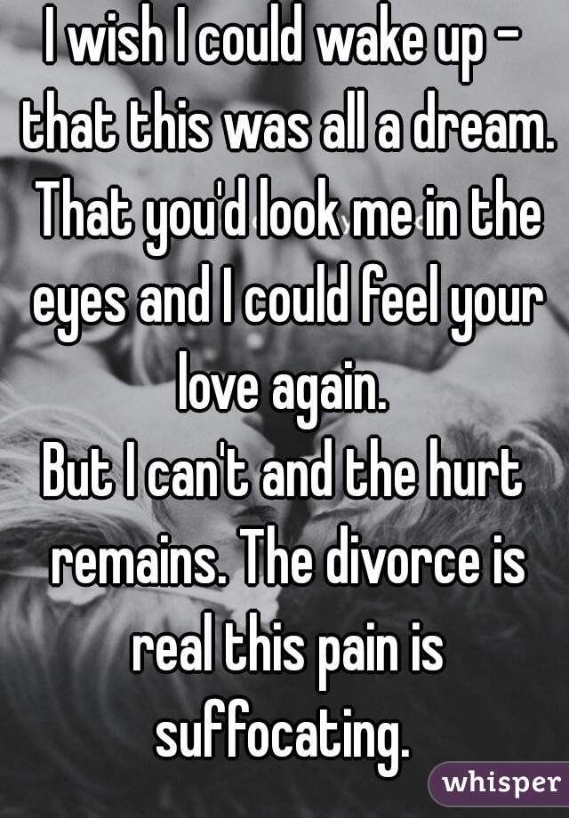 I wish I could wake up - that this was all a dream. That you'd look me in the eyes and I could feel your love again. 
But I can't and the hurt remains. The divorce is real this pain is suffocating. 