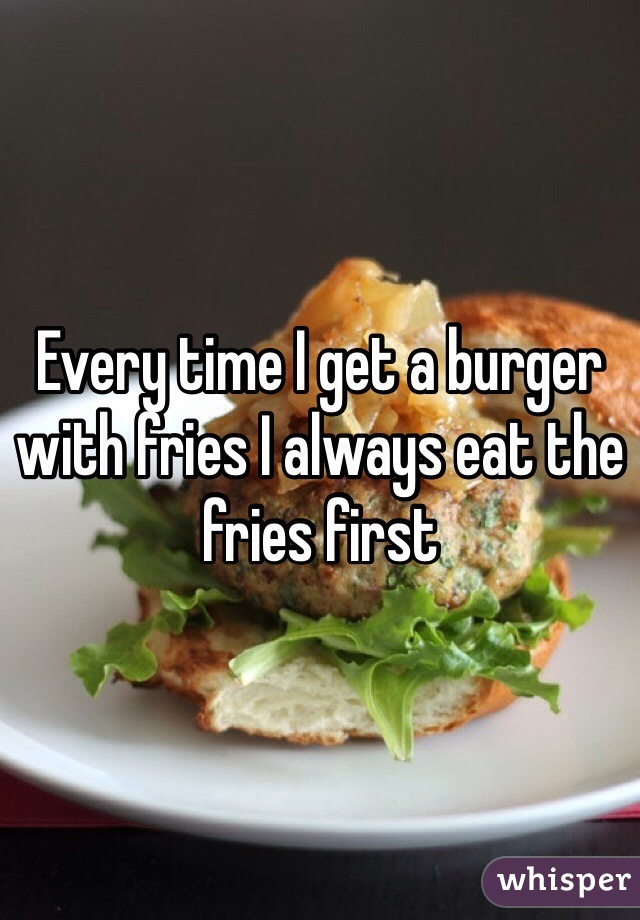 Every time I get a burger with fries I always eat the fries first 