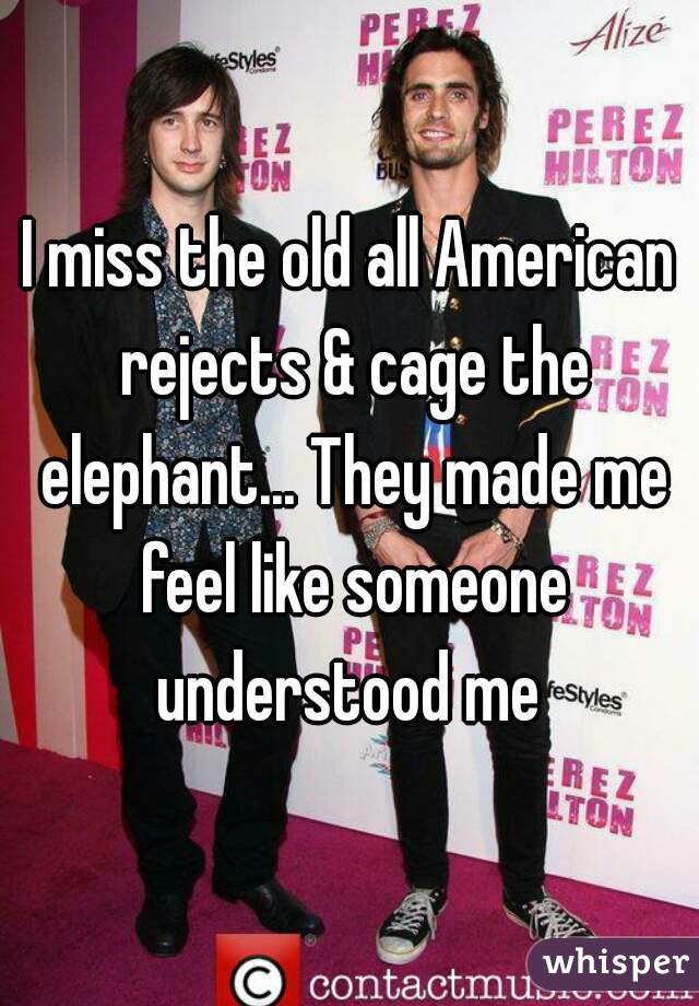I miss the old all American rejects & cage the elephant... They made me feel like someone understood me 