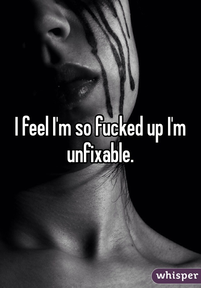 I feel I'm so fucked up I'm unfixable. 