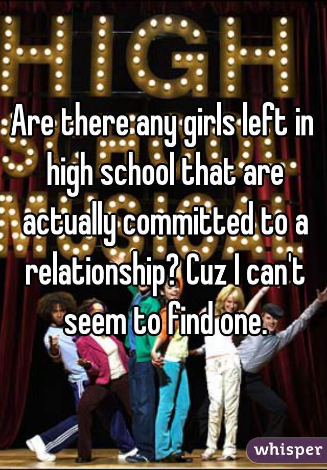 Are there any girls left in high school that are actually committed to a relationship? Cuz I can't seem to find one.