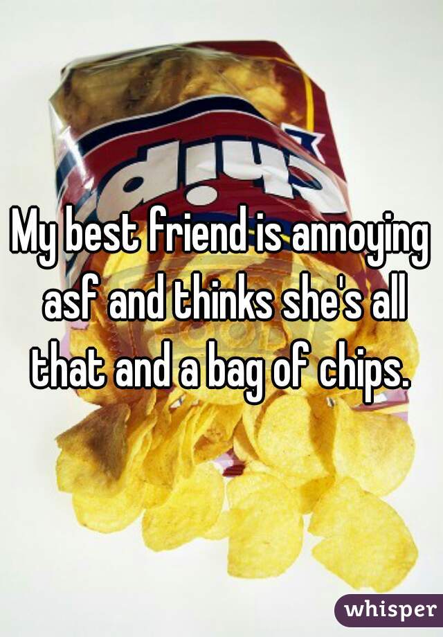 My best friend is annoying asf and thinks she's all that and a bag of chips. 