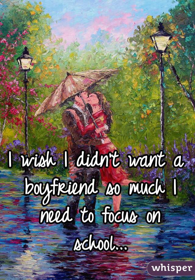 I wish I didn't want a boyfriend so much I need to focus on school...