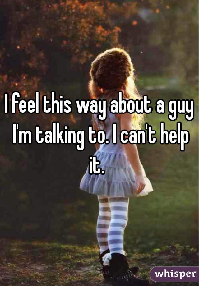 I feel this way about a guy I'm talking to. I can't help it.  