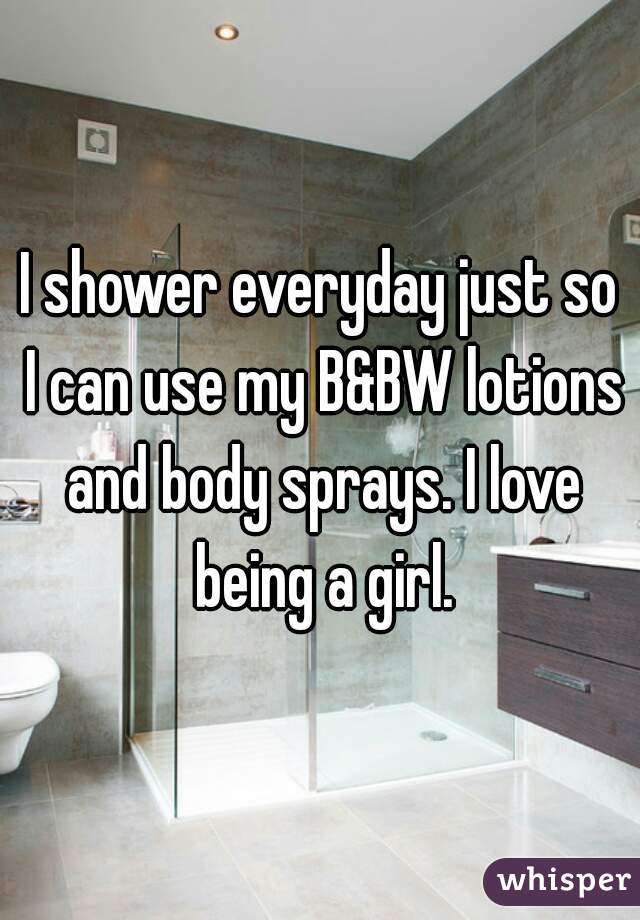 I shower everyday just so I can use my B&BW lotions and body sprays. I love being a girl.