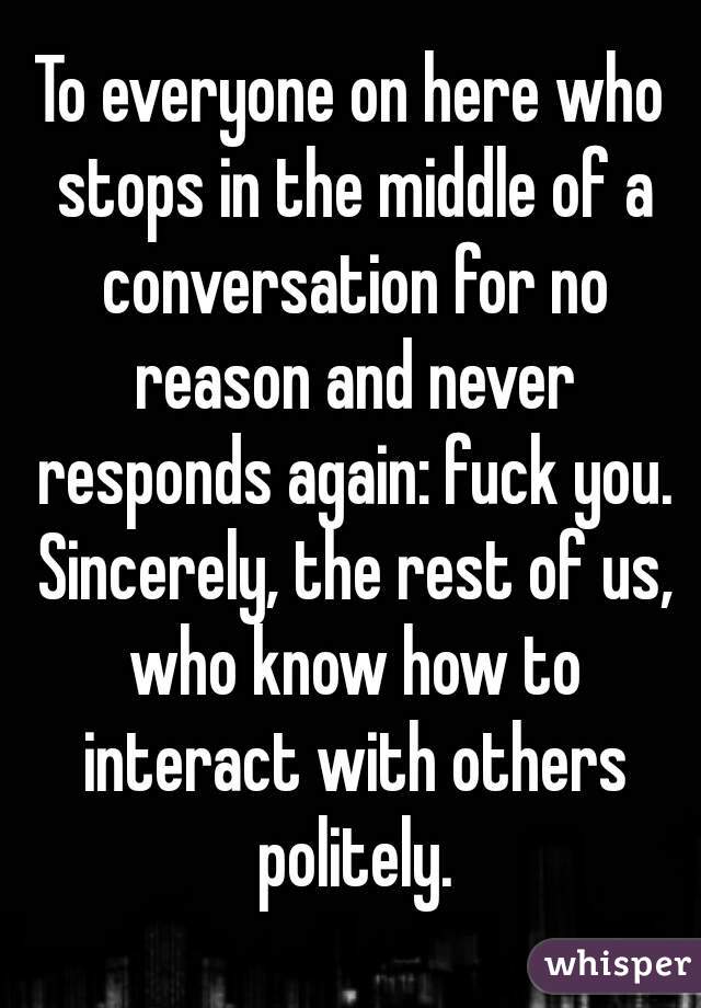 To everyone on here who stops in the middle of a conversation for no reason and never responds again: fuck you. Sincerely, the rest of us, who know how to interact with others politely.