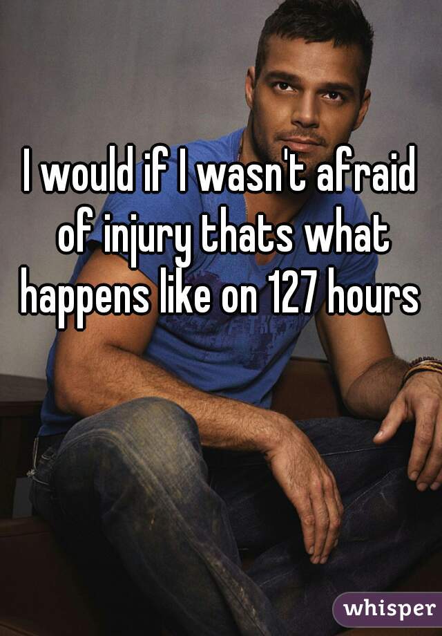 I would if I wasn't afraid of injury thats what happens like on 127 hours 