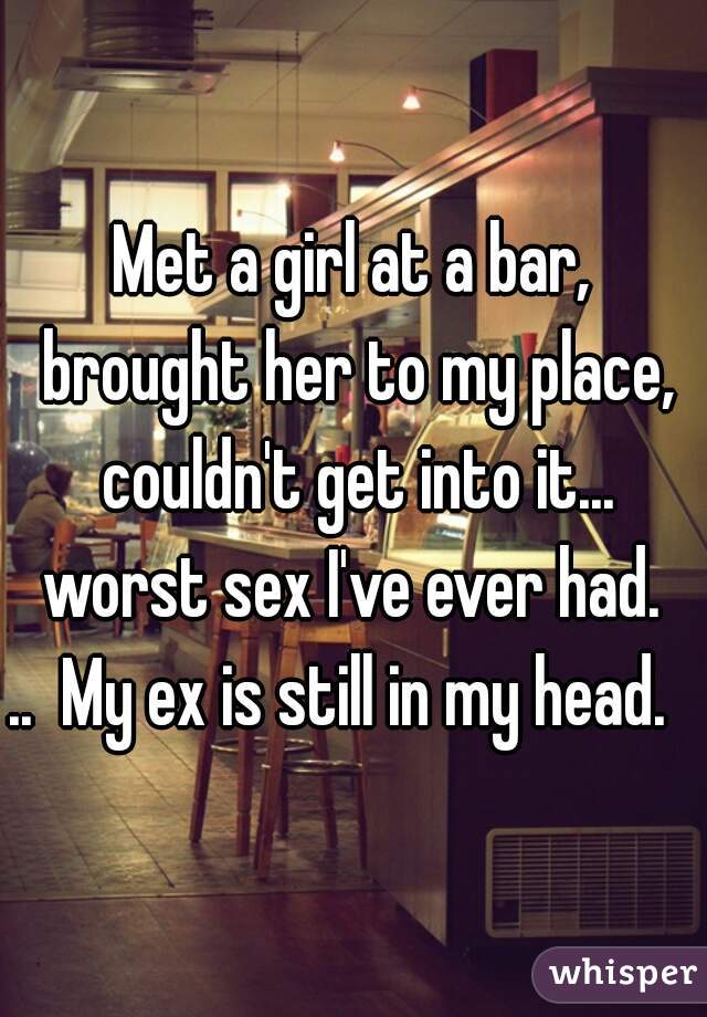 Met a girl at a bar, brought her to my place, couldn't get into it... worst sex I've ever had. 
..  My ex is still in my head.  
