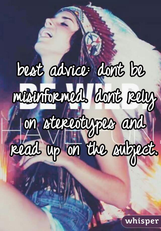 best advice: dont be misinformed. dont rely on stereotypes and read up on the subject.