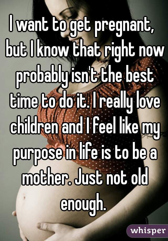 I want to get pregnant,  but I know that right now probably isn't the best time to do it. I really love children and I feel like my purpose in life is to be a mother. Just not old enough. 