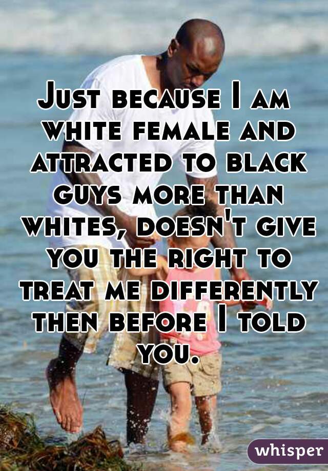 Just because I am white female and attracted to black guys more than whites, doesn't give you the right to treat me differently then before I told you.