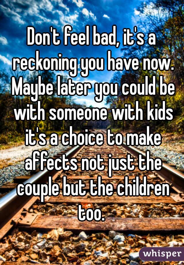 Don't feel bad, it's a reckoning you have now. Maybe later you could be with someone with kids it's a choice to make affects not just the couple but the children too. 