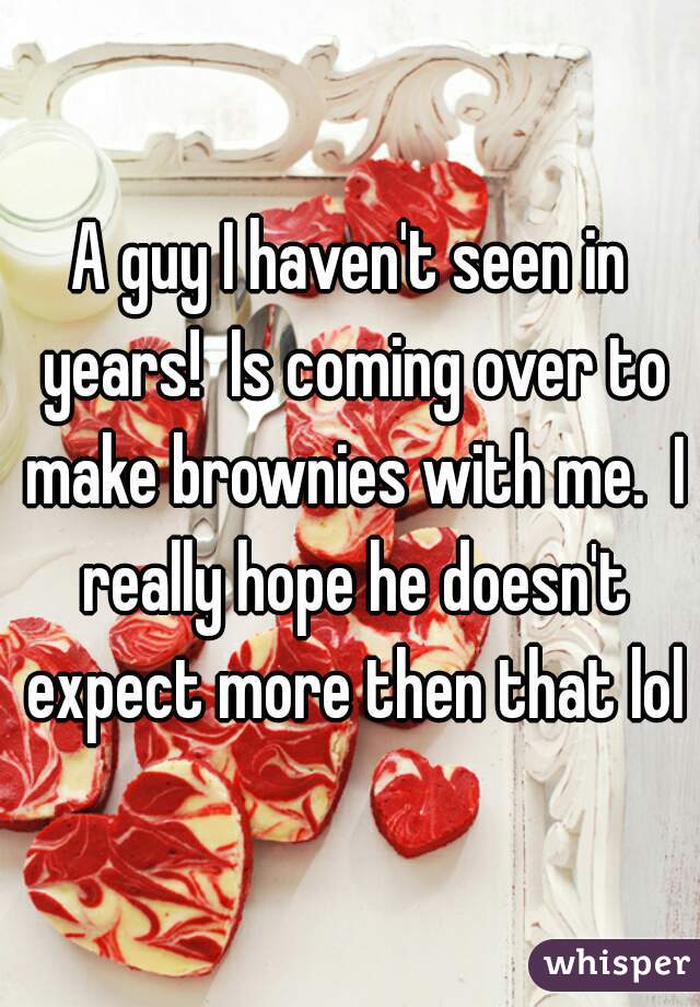 A guy I haven't seen in years!  Is coming over to make brownies with me.  I really hope he doesn't expect more then that lol