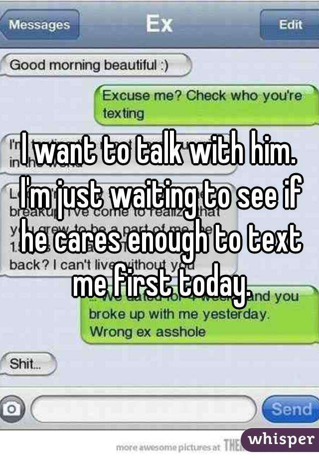 I want to talk with him. I'm just waiting to see if he cares enough to text me first today.