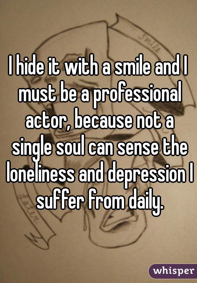 I hide it with a smile and I must be a professional actor, because not a single soul can sense the loneliness and depression I suffer from daily.