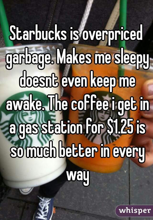 Starbucks is overpriced garbage. Makes me sleepy doesnt even keep me awake. The coffee i get in a gas station for $1.25 is so much better in every way