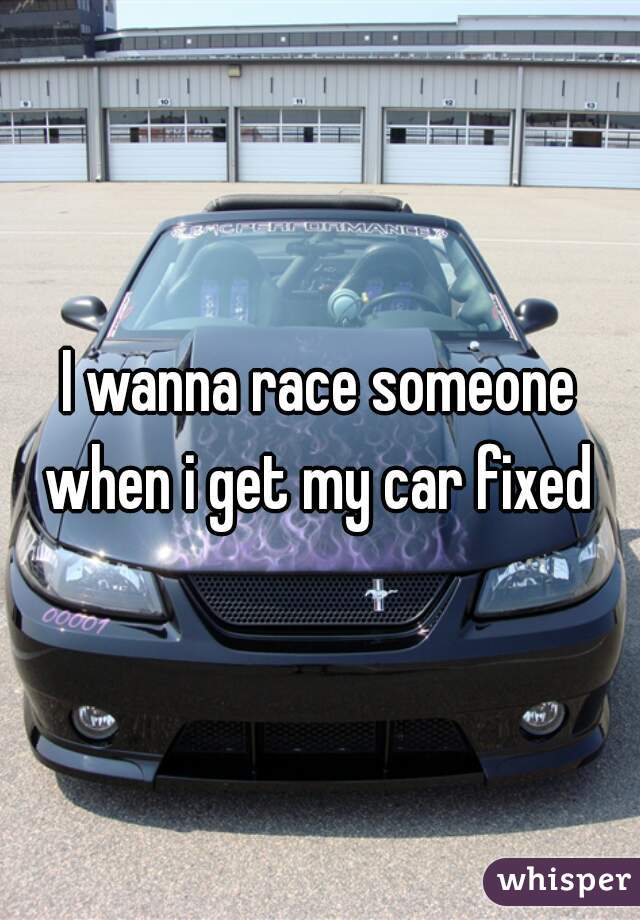 I wanna race someone when i get my car fixed 
