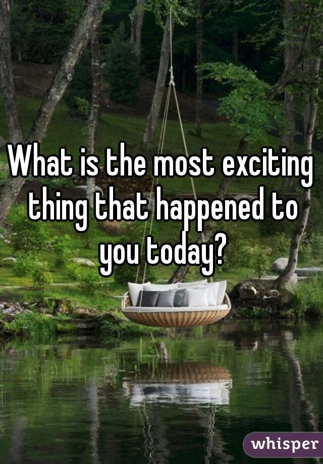 What is the most exciting thing that happened to you today?