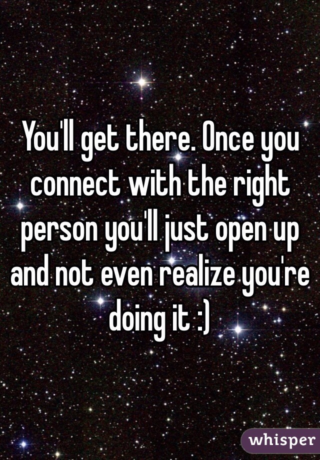 You'll get there. Once you connect with the right person you'll just open up and not even realize you're doing it :)
