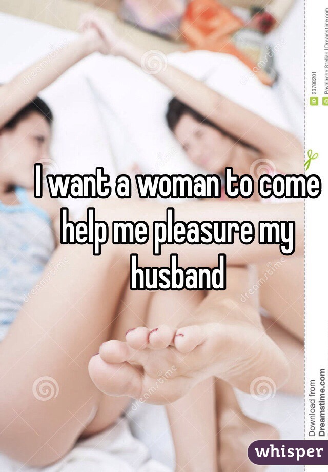 I want a woman to come help me pleasure my husband 