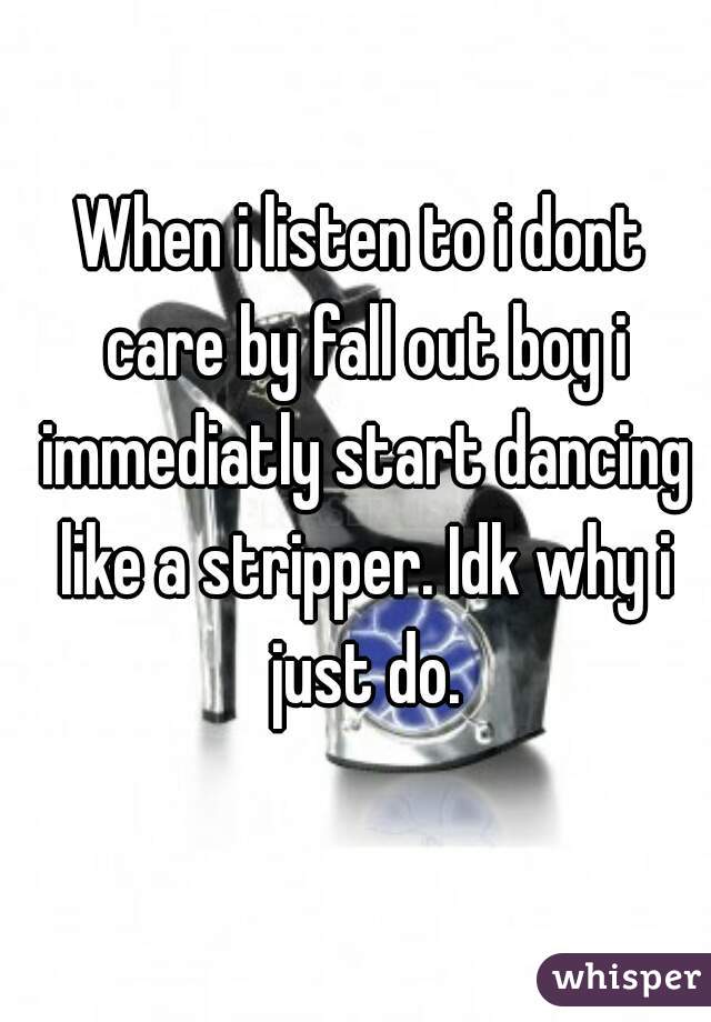 When i listen to i dont care by fall out boy i immediatly start dancing like a stripper. Idk why i just do.