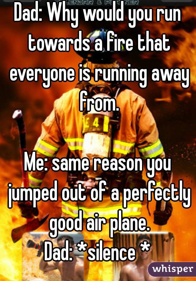 Dad: Why would you run towards a fire that everyone is running away from.

Me: same reason you jumped out of a perfectly good air plane.
Dad: *silence *