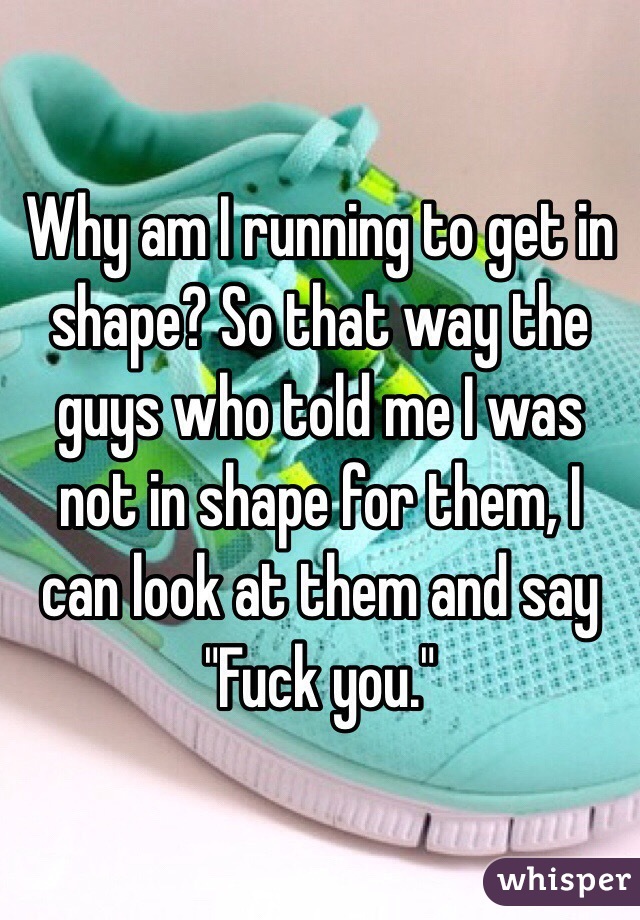 Why am I running to get in shape? So that way the guys who told me I was not in shape for them, I can look at them and say "Fuck you."