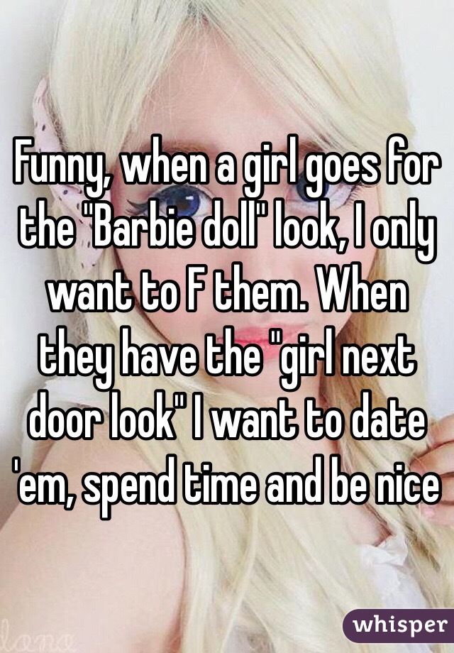 Funny, when a girl goes for the "Barbie doll" look, I only want to F them. When they have the "girl next door look" I want to date 'em, spend time and be nice
