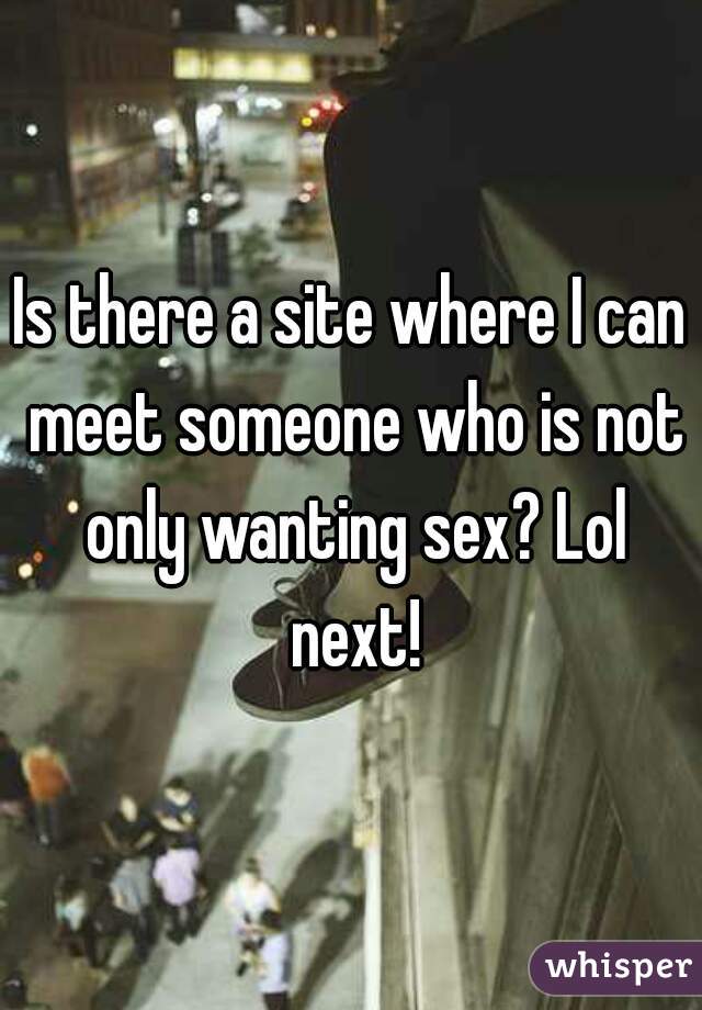 Is there a site where I can meet someone who is not only wanting sex? Lol next!