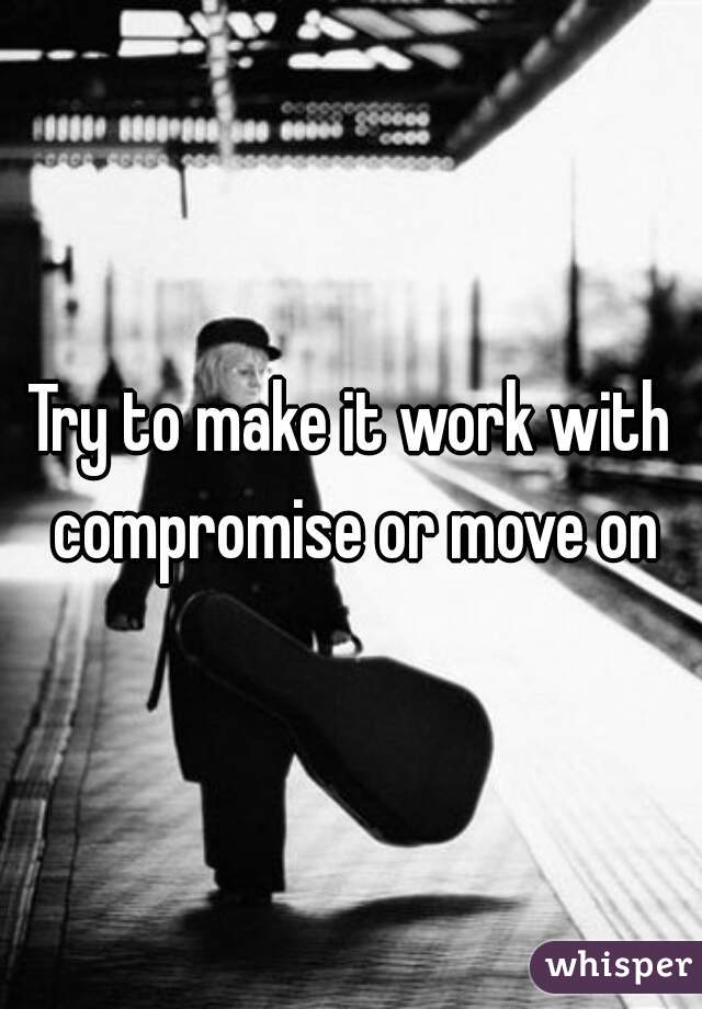 Try to make it work with compromise or move on