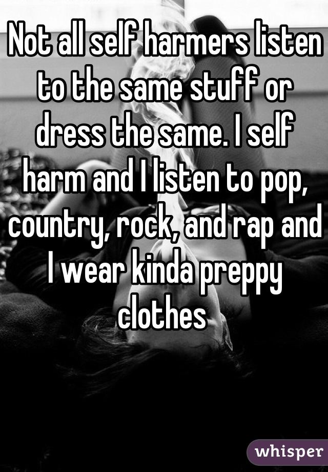 Not all self harmers listen to the same stuff or dress the same. I self harm and I listen to pop, country, rock, and rap and I wear kinda preppy clothes 