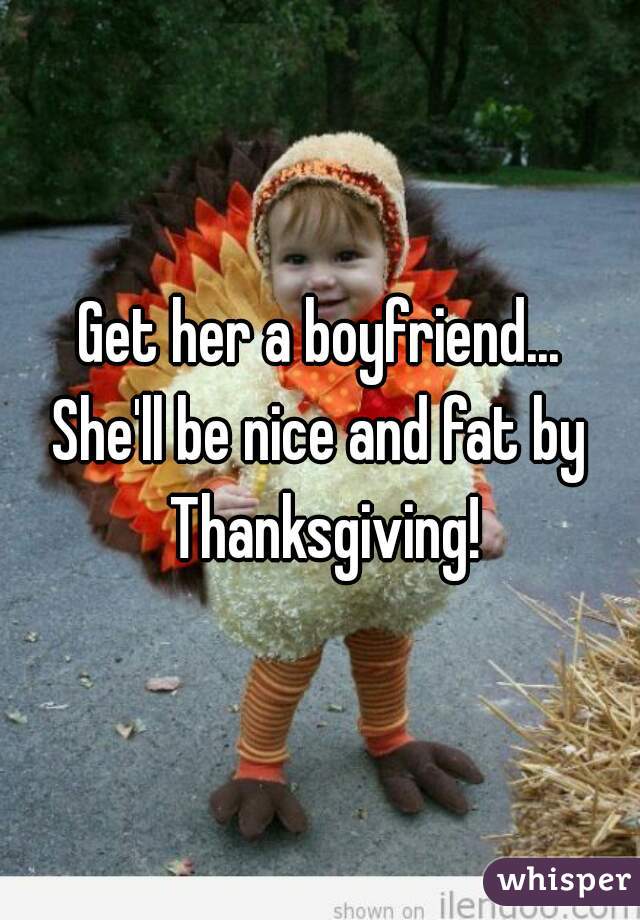 Get her a boyfriend...
She'll be nice and fat by Thanksgiving!