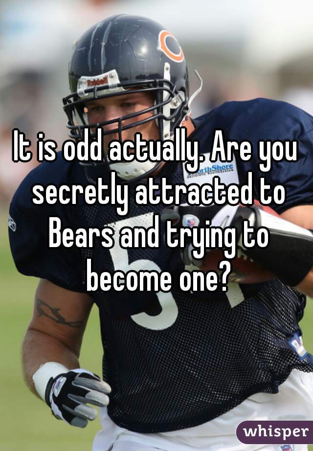 It is odd actually. Are you secretly attracted to Bears and trying to become one?