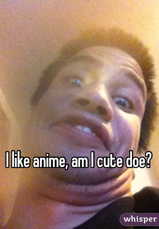 I like anime, am I cute doe?