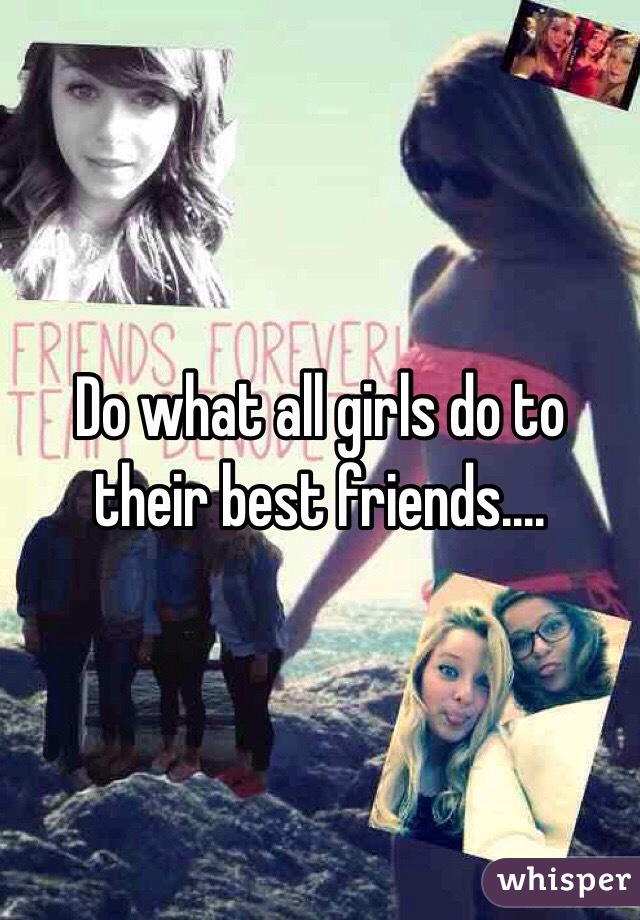 Do what all girls do to their best friends....