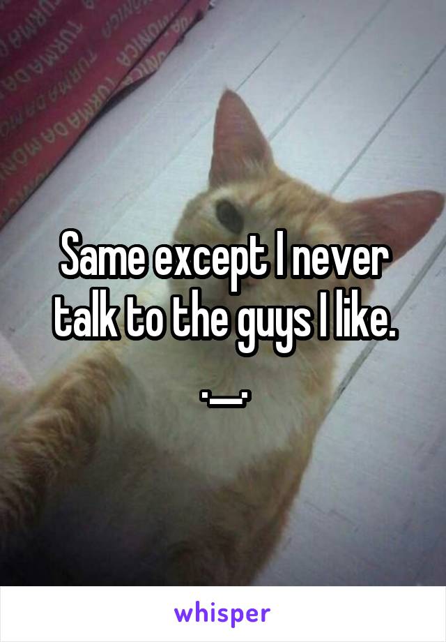 Same except I never talk to the guys I like. .__.