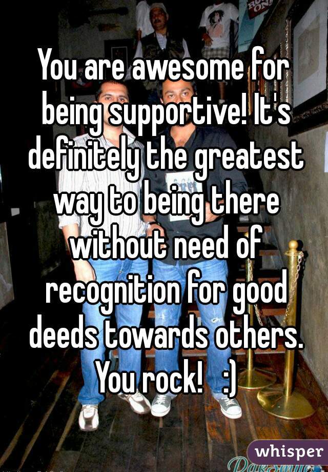 You are awesome for being supportive! It's definitely the greatest way to being there without need of recognition for good deeds towards others. You rock!   :)
