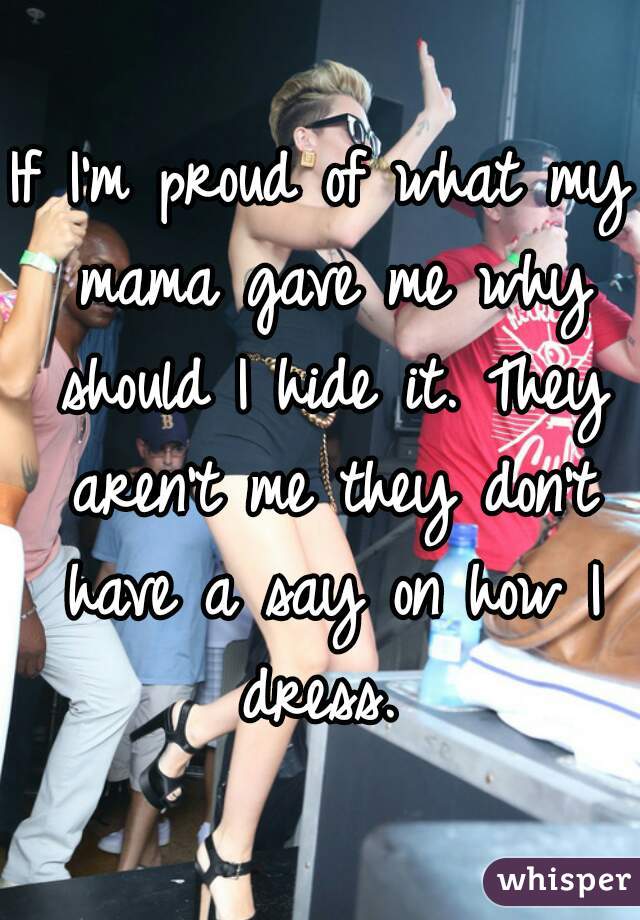 If I'm proud of what my mama gave me why should I hide it. They aren't me they don't have a say on how I dress. 