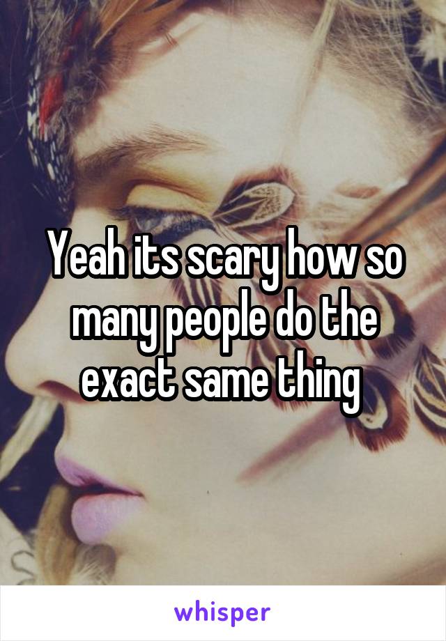 Yeah its scary how so many people do the exact same thing 