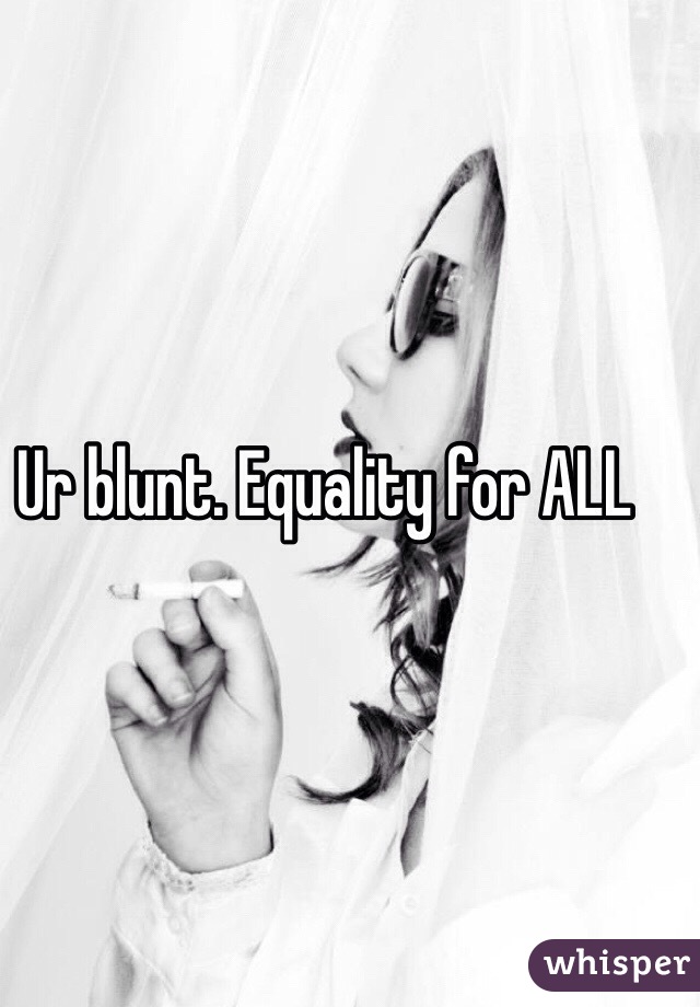 Ur blunt. Equality for ALL 